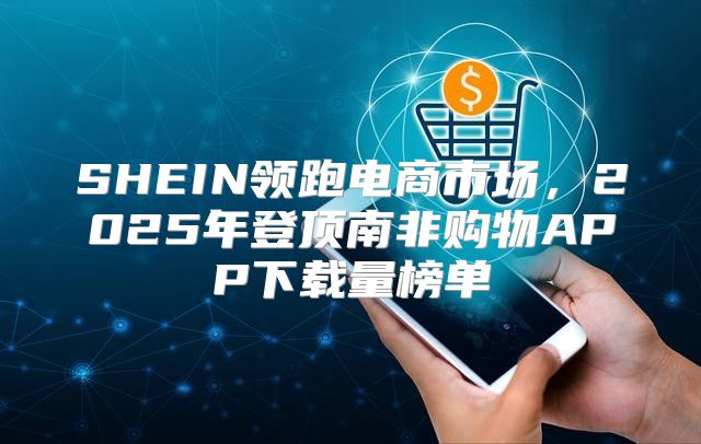 SHEIN领跑电商市场，2025年登顶南非购物APP下载量榜单