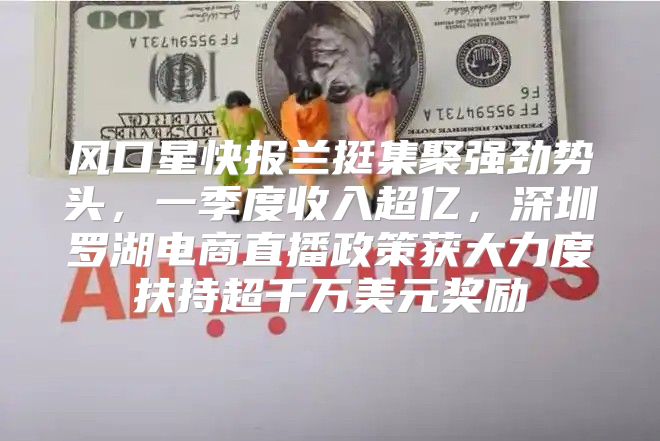 风口星快报兰挺集聚强劲势头，一季度收入超亿，深圳罗湖电商直播政策获大力度扶持超千万美元奖励