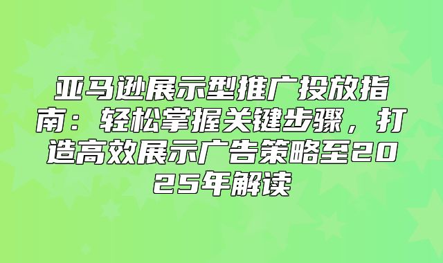 亚马逊展示型推广投放指南：轻松掌握关键步骤，打造高效展示广告策略至2025年解读