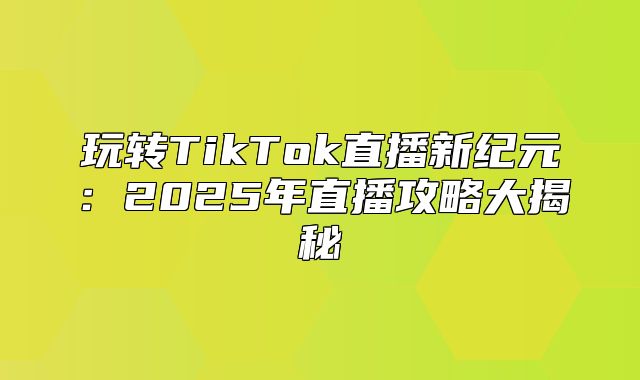玩转TikTok直播新纪元：2025年直播攻略大揭秘
