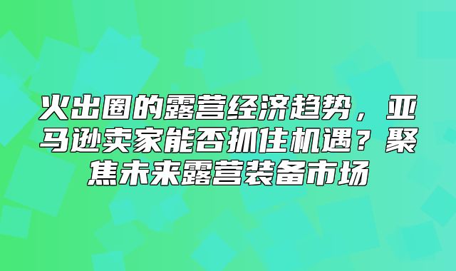 火出圈的露营经济趋势，亚马逊卖家能否抓住机遇？聚焦未来露营装备市场