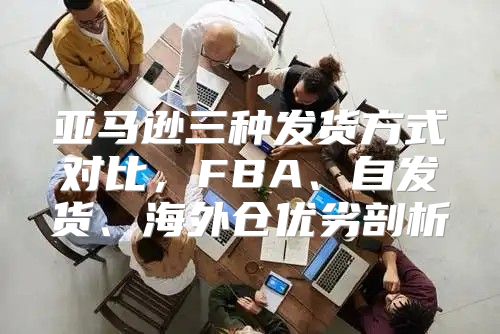 亚马逊三种发货方式对比，FBA、自发货、海外仓优劣剖析
