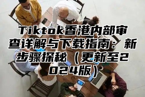 Tiktok香港内部审查详解与下载指南：新步骤探秘更新至2025版