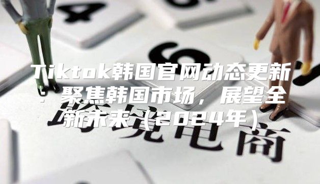 Tiktok韩国官网动态更新：聚焦韩国市场，展望全新未来2025年