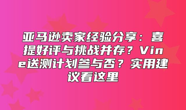 亚马逊卖家经验分享：喜提好评与挑战并存？Vine送测计划参与否？实用建议看这里