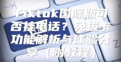 Tiktok国际版可否挂电话？免拔卡功能解析与体验分享附教程