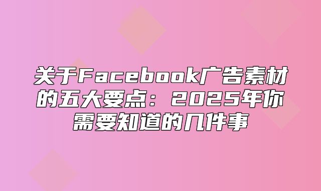 关于Facebook广告素材的五大要点：2025年你需要知道的几件事