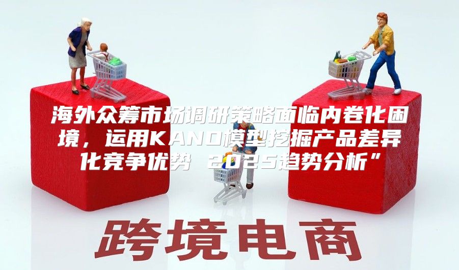 海外众筹市场调研策略面临内卷化困境，运用KANO模型挖掘产品差异化竞争优势 2025趋势分析”