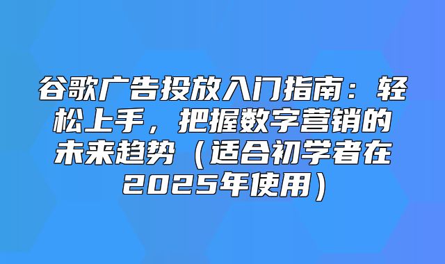 谷歌广告投放入门指南：轻松上手，把握数字营销的未来趋势适合初学者在2025年使用