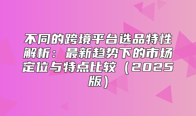 不同的跨境平台选品特性解析：最新趋势下的市场定位与特点比较2025版
