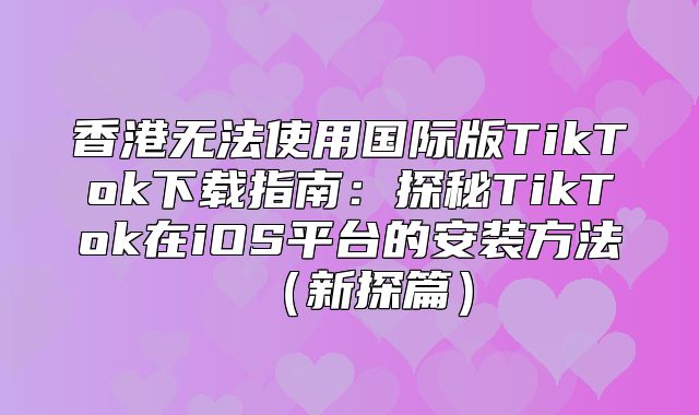 香港无法使用国际版TikTok下载指南：探秘TikTok在iOS平台的安装方法新探篇
