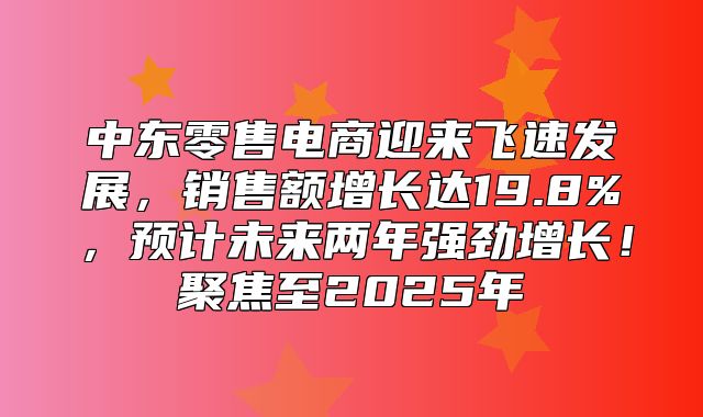 中东零售电商迎来飞速发展，销售额增长达19.8%，预计未来两年强劲增长！聚焦至2025年
