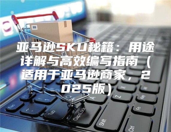 亚马逊SKU秘籍：用途详解与高效编写指南适用于亚马逊商家，2025版