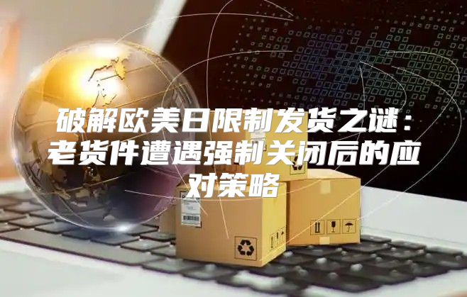 破解欧美日限制发货之谜：老货件遭遇强制关闭后的应对策略