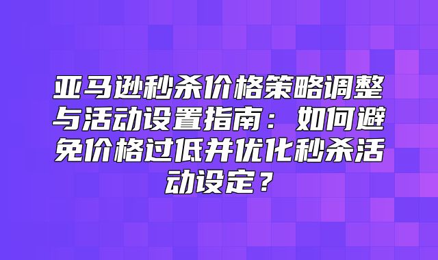 亚马逊秒杀价格策略调整与活动设置指南：如何避免价格过低并优化秒杀活动设定？