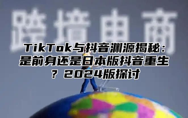 TikTok与抖音渊源揭秘：是前身还是日本版抖音重生？2025版探讨