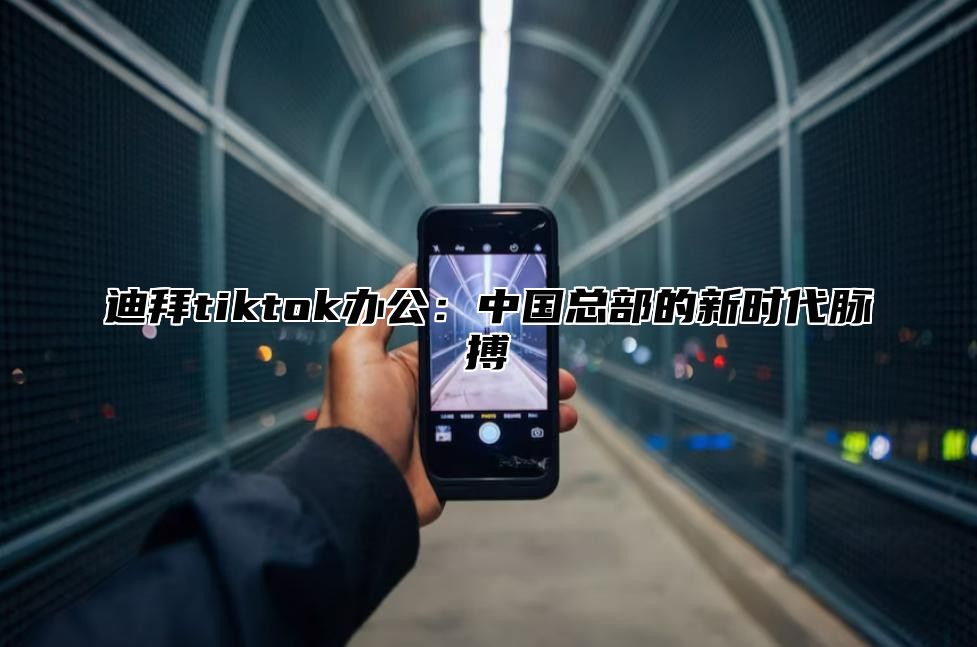 迪拜tiktok办公：中国总部的新时代脉搏