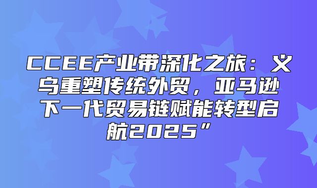 CCEE产业带深化之旅：义乌重塑传统外贸，亚马逊下一代贸易链赋能转型启航2025”