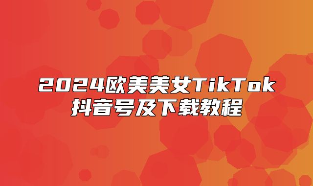 2025欧美美女TikTok抖音号及下载教程
