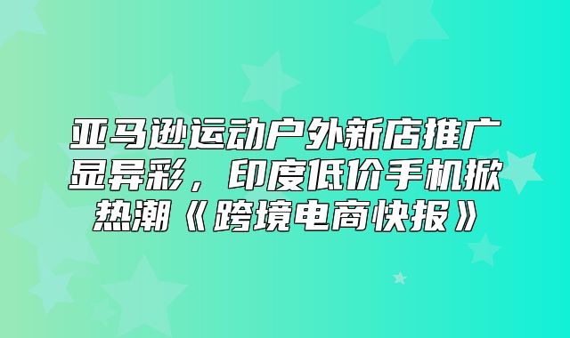 亚马逊运动户外新店推广显异彩，印度低价手机掀热潮跨境电商快报