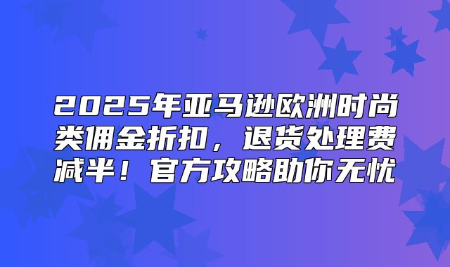 2025年亚马逊欧洲时尚类佣金折扣，退货处理费减半！官方攻略助你无忧