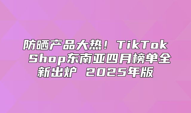 防晒产品大热！TikTok Shop东南亚四月榜单全新出炉 2025年版