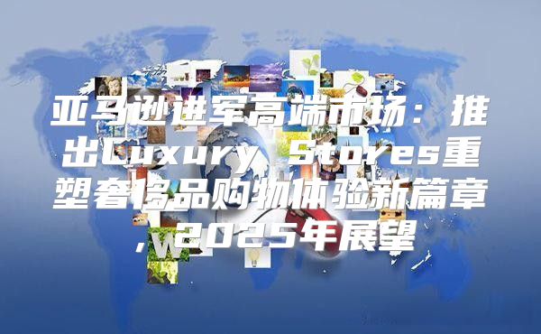 亚马逊进军高端市场：推出Luxury Stores重塑奢侈品购物体验新篇章，2025年展望