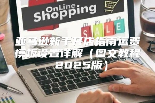 亚马逊新手开店指南运费模板设置详解图文教程 2025版
