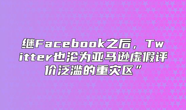 继Facebook之后，Twitter也沦为亚马逊虚假评价泛滥的重灾区”