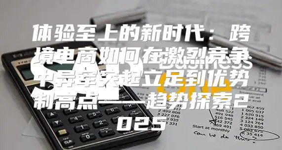体验至上的新时代：跨境电商如何在激烈竞争中异军突起立足到优势制高点——趋势探索2025