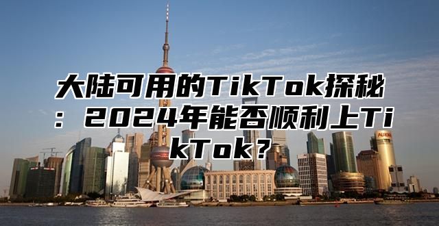 大陆可用的TikTok探秘：2025年能否顺利上TikTok？