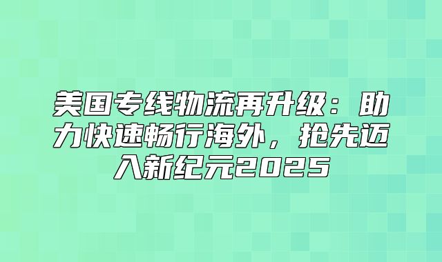 美国专线物流再升级：助力快速畅行海外，抢先迈入新纪元2025