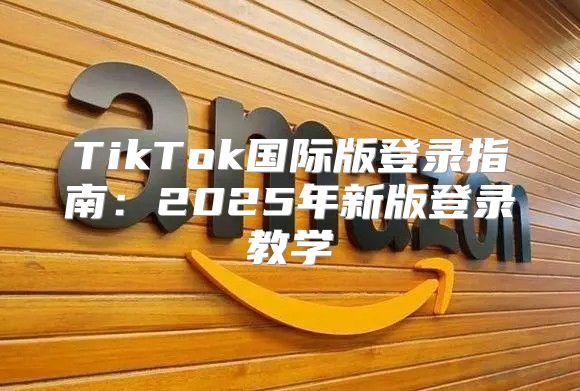 TikTok国际版登录指南：2025年新版登录教学