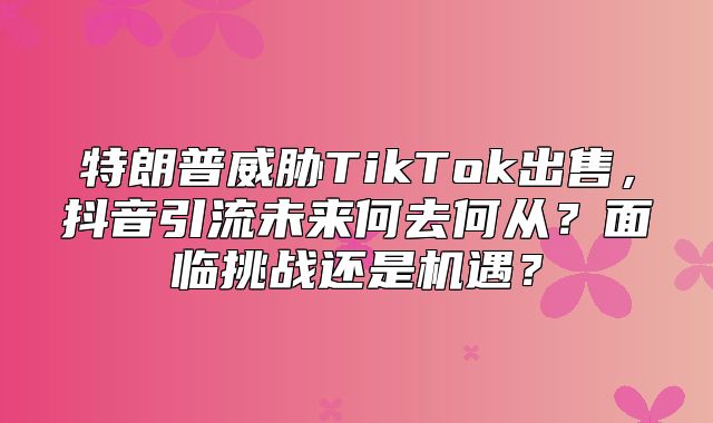 特朗普威胁TikTok出售，抖音引流未来何去何从？面临挑战还是机遇？
