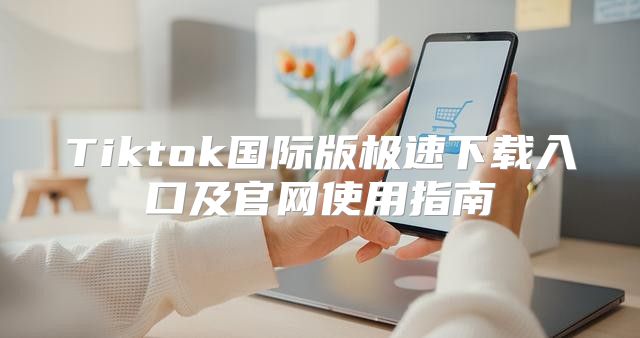 Tiktok国际版极速下载入口及官网使用指南