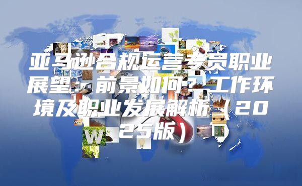 亚马逊合规运营专员职业展望：前景如何？工作环境及职业发展解析2025版