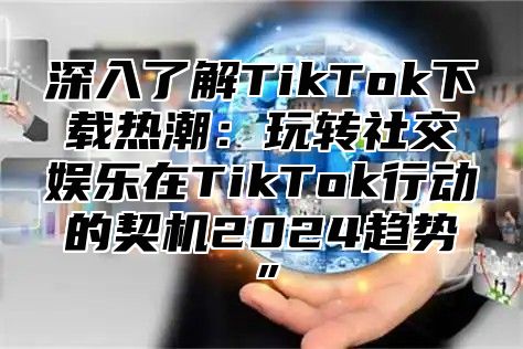 深入了解TikTok下载热潮：玩转社交娱乐在TikTok行动的契机2025趋势”