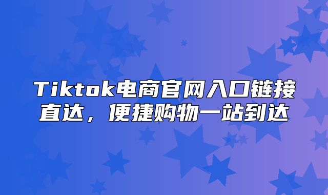 Tiktok电商官网入口链接直达，便捷购物一站到达