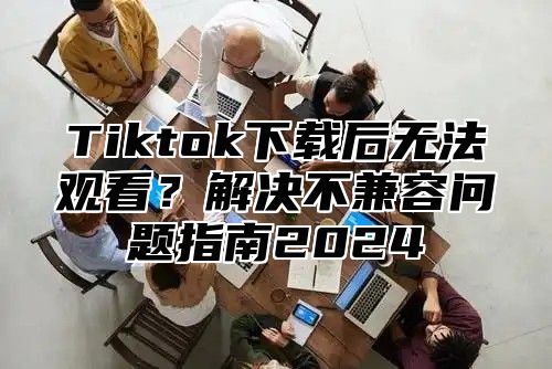 Tiktok下载后无法观看？解决不兼容问题指南2025
