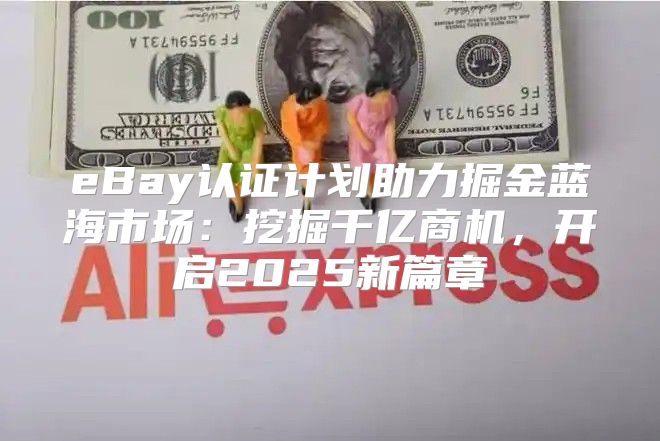 eBay认证计划助力掘金蓝海市场：挖掘千亿商机，开启2025新篇章