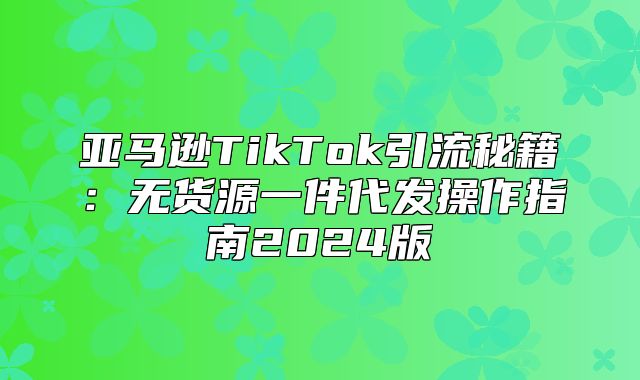 亚马逊TikTok引流秘籍：无货源一件代发操作指南2025版