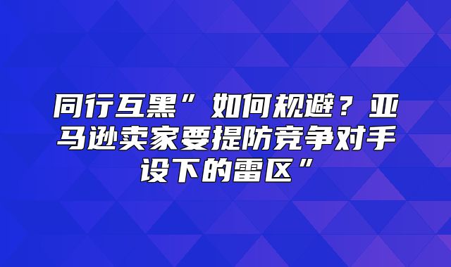 同行互黑”如何规避？亚马逊卖家要提防竞争对手设下的雷区”