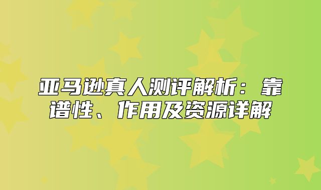 亚马逊真人测评解析：靠谱性、作用及资源详解