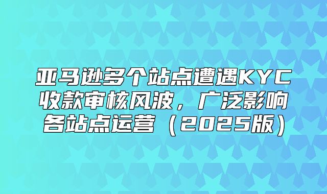 亚马逊多个站点遭遇KYC收款审核风波，广泛影响各站点运营2025版