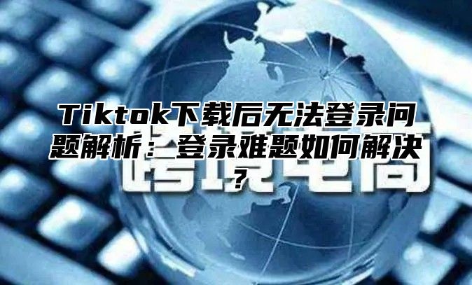 Tiktok下载后无法登录问题解析：登录难题如何解决？