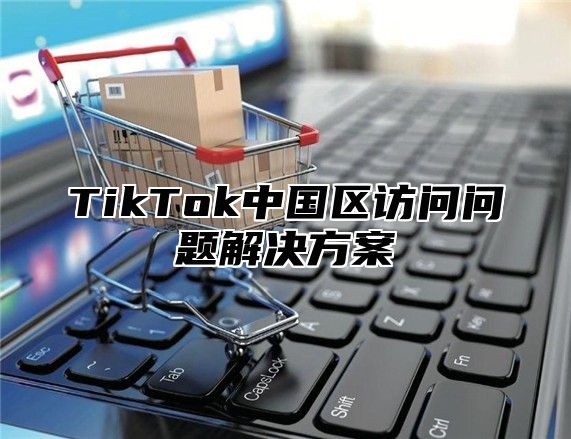 TikTok中国区访问问题解决方案