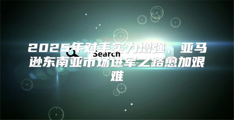 2025年对手实力增强，亚马逊东南亚市场进军之路愈加艰难