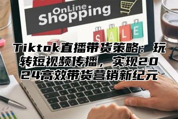 Tiktok直播带货策略：玩转短视频传播，实现2025高效带货营销新纪元