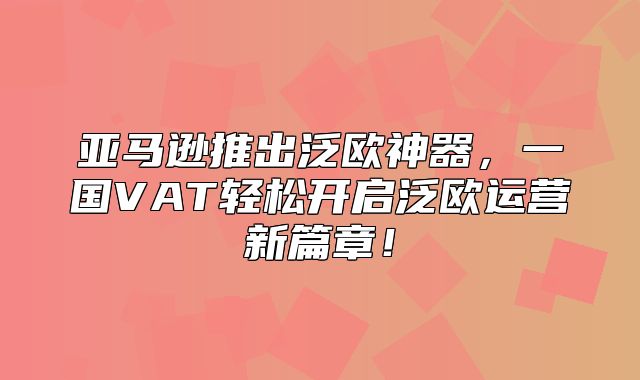亚马逊推出泛欧神器，一国VAT轻松开启泛欧运营新篇章！