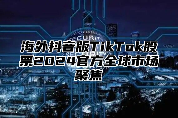海外抖音版TikTok股票2025官方全球市场聚焦